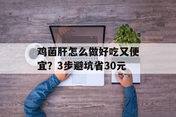 鸡菌肝怎么做好吃又便宜？3步避坑省30元-第1张图片-
