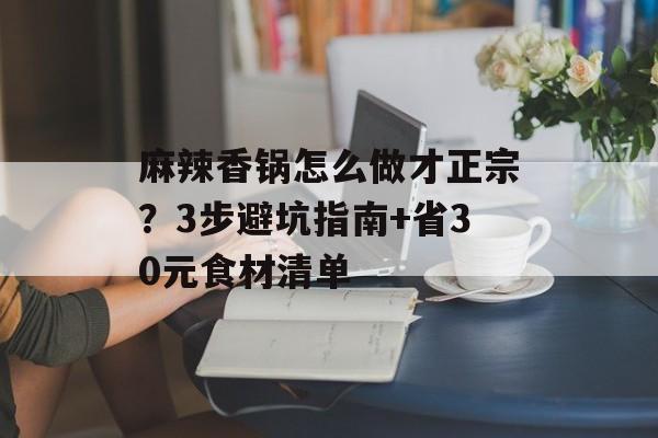 麻辣香锅怎么做才正宗？3步避坑指南+省30元食材清单-第1张图片-