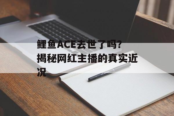 鲤鱼ACE去世了吗？揭秘网红主播的真实近况-第1张图片-