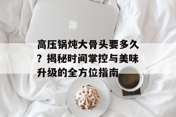高压锅炖大骨头要多久？揭秘时间掌控与美味升级的全方位指南-第1张图片-
