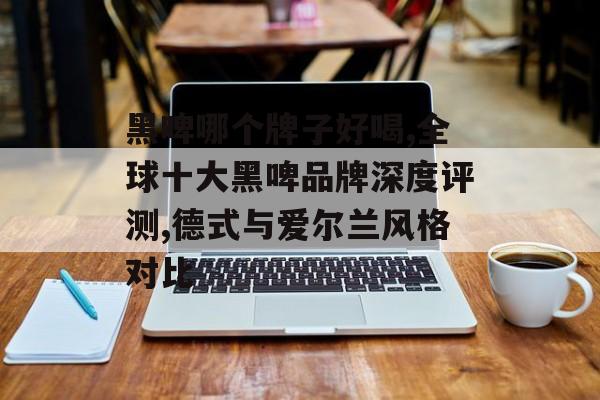 黑啤哪个牌子好喝,全球十大黑啤品牌深度评测,德式与爱尔兰风格对比-第1张图片-