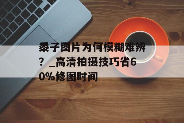 黍子图片为何模糊难辨？_高清拍摄技巧省60%修图时间-第1张图片-