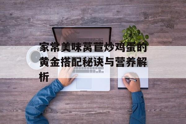 家常美味莴苣炒鸡蛋的黄金搭配秘诀与营养解析-第1张图片-