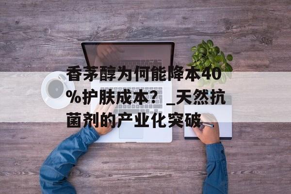 香茅醇为何能降本40%护肤成本？_天然抗菌剂的产业化突破-第1张图片-