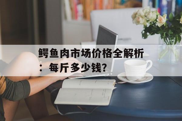 鳄鱼肉市场价格全解析：每斤多少钱？-第1张图片-