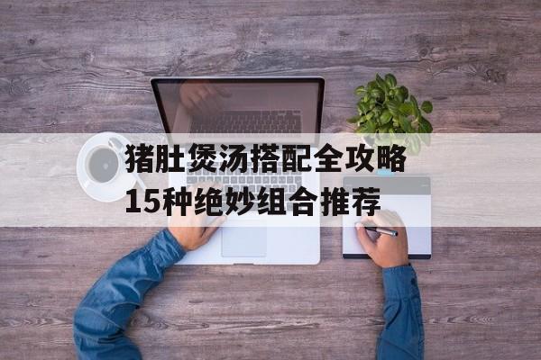 猪肚煲汤搭配全攻略 15种绝妙组合推荐-第1张图片-