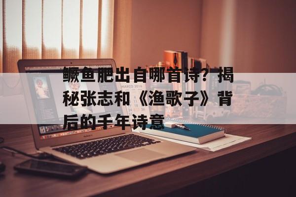 鳜鱼肥出自哪首诗？揭秘张志和《渔歌子》背后的千年诗意-第1张图片-
