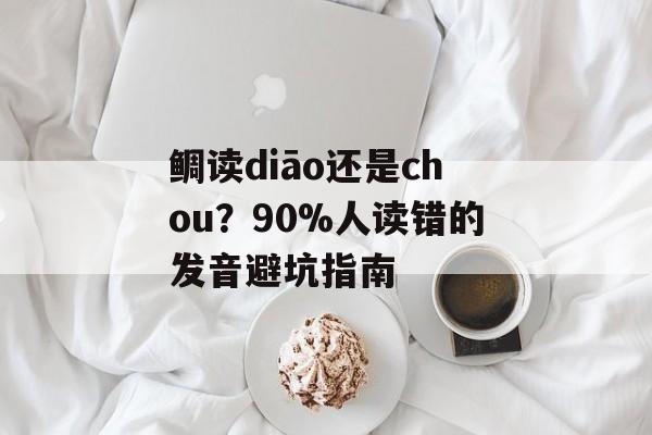鲷读diāo还是chou？90%人读错的发音避坑指南-第1张图片-
