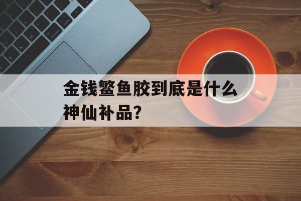 金钱鳘鱼胶到底是什么神仙补品？-第1张图片-