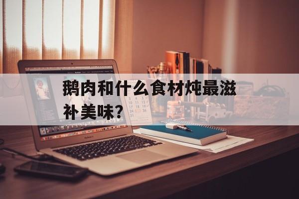 鹅肉和什么食材炖最滋补美味？-第1张图片-