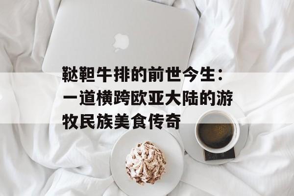 鞑靼牛排的前世今生：一道横跨欧亚大陆的游牧民族美食传奇-第1张图片-