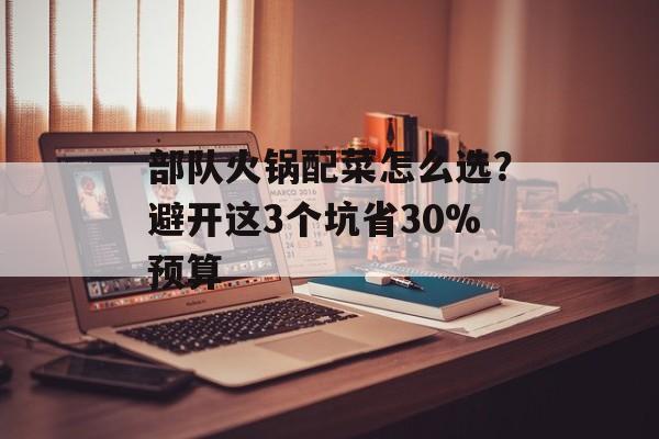 部队火锅配菜怎么选？避开这3个坑省30%预算-第1张图片-