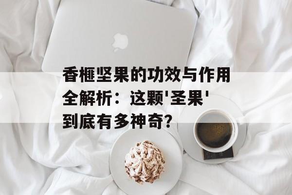 香榧坚果的功效与作用全解析：这颗'圣果'到底有多神奇？-第1张图片-