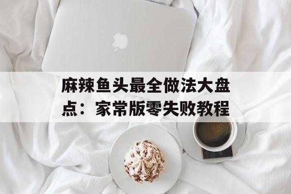 麻辣鱼头最全做法大盘点:家常版零失败教程-第1张图片- 麻辣鱼头最全做法大盘点:家常版零失败教程-第1张图片-