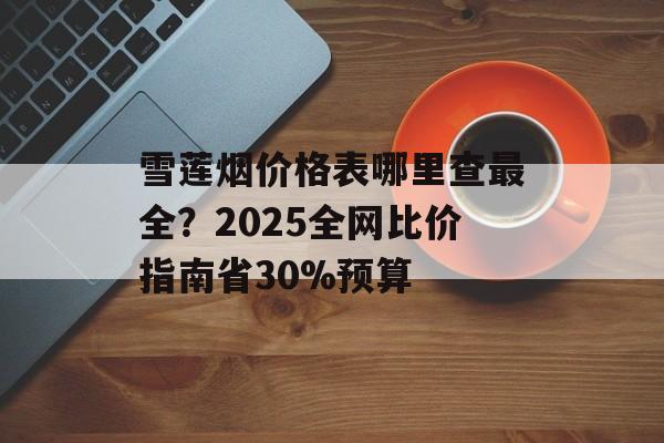 雪莲烟价格表哪里查最全？2025全网比价指南省30%预算-第1张图片-