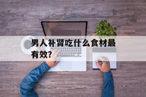 男人补肾吃什么食材最有效？-第1张图片-