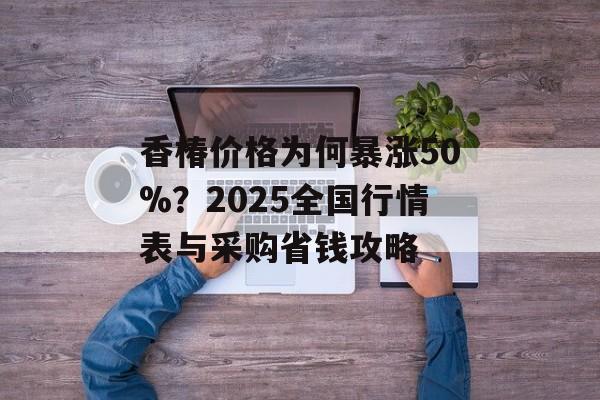 香椿价格为何暴涨50%？2025全国行情表与采购省钱攻略-第1张图片-