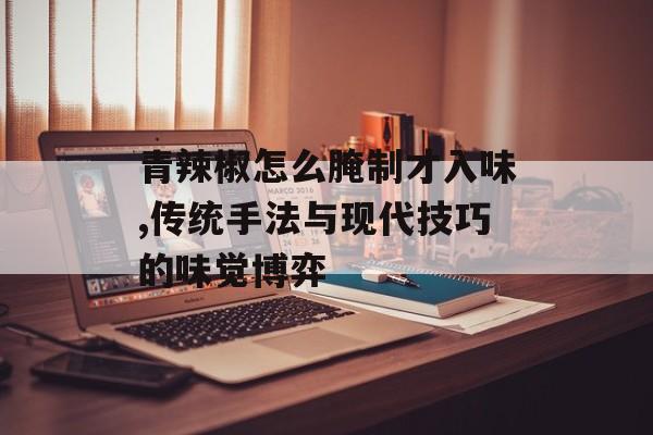 青辣椒怎么腌制才入味,传统手法与现代技巧的味觉博弈-第1张图片-