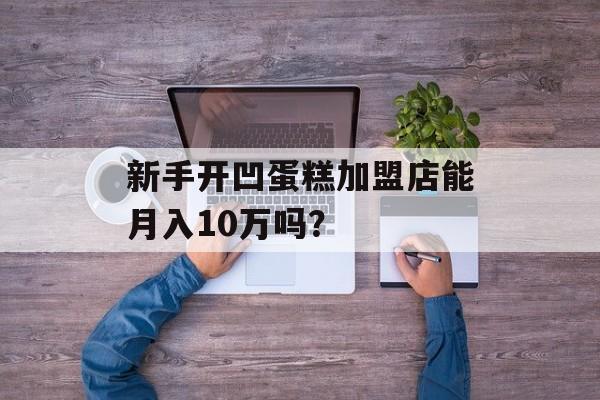 新手开凹蛋糕加盟店能月入10万吗？-第1张图片-