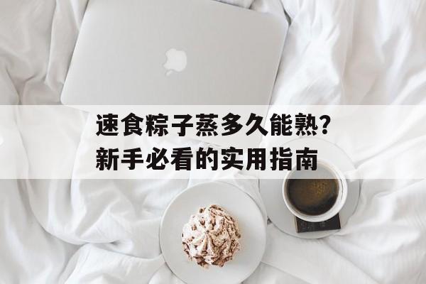 速食粽子蒸多久能熟？新手必看的实用指南-第1张图片-
