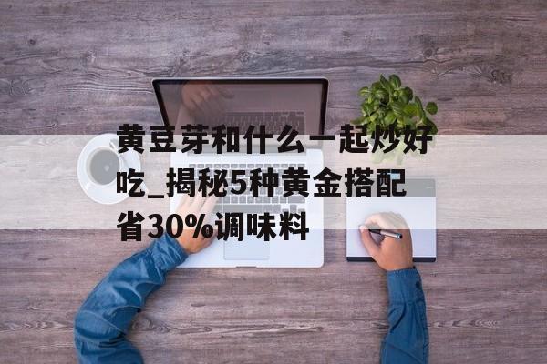 黄豆芽和什么一起炒好吃_揭秘5种黄金搭配省30%调味料-第1张图片-