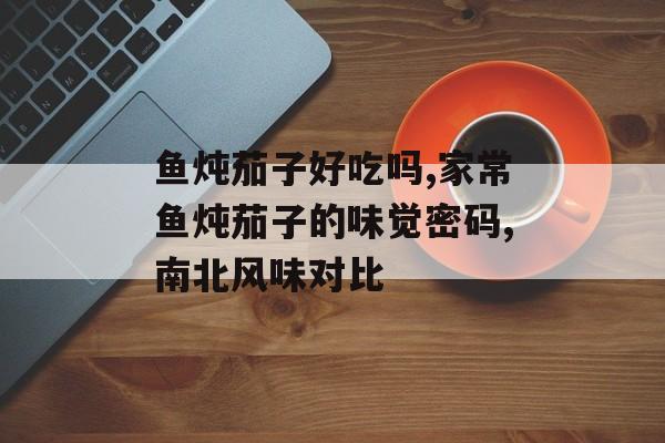 鱼炖茄子好吃吗,家常鱼炖茄子的味觉密码,南北风味对比-第1张图片-