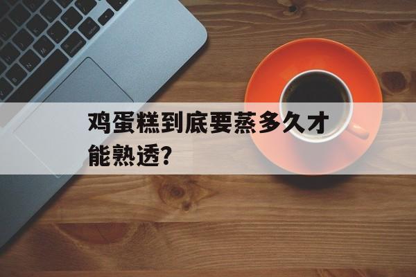 鸡蛋糕到底要蒸多久才能熟透？-第1张图片-