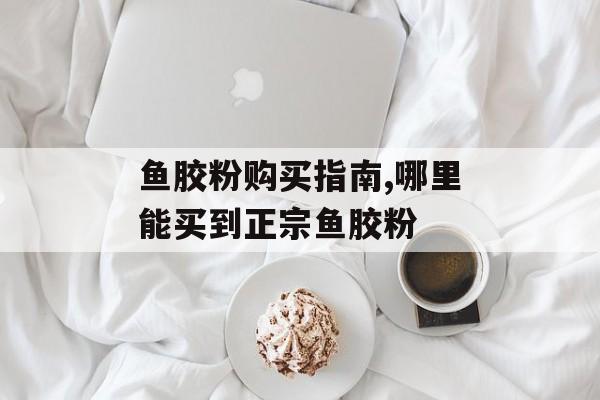 鱼胶粉购买指南,哪里能买到正宗鱼胶粉-第1张图片- 鱼胶粉购买指南,哪里能买到正宗鱼胶粉-第1张图片-