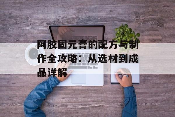阿胶固元膏的配方与制作全攻略：从选材到成品详解-第1张图片-