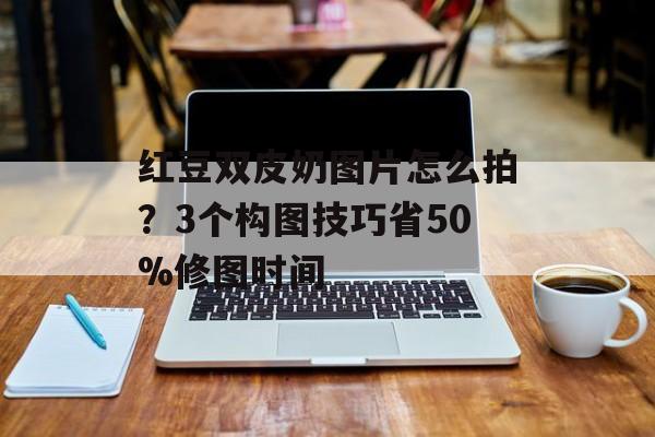红豆双皮奶图片怎么拍？3个构图技巧省50%修图时间-第1张图片-