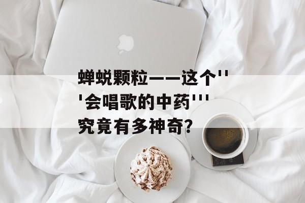 蝉蜕颗粒——这个'''会唱歌的中药'''究竟有多神奇？-第1张图片-
