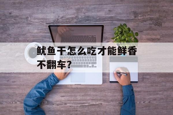 鱿鱼干怎么吃才能鲜香不翻车？-第1张图片-