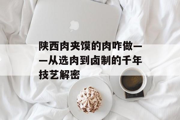 陕西肉夹馍的肉咋做——从选肉到卤制的千年技艺解密-第1张图片-
