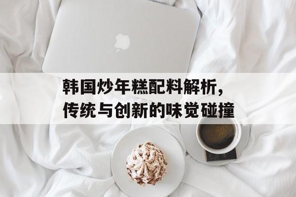 韩国炒年糕配料解析,传统与创新的味觉碰撞-第1张图片-