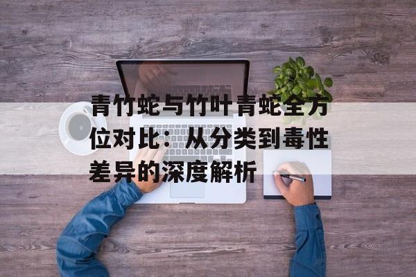 青竹蛇与竹叶青蛇全方位对比：从分类到毒性差异的深度解析-第1张图片-