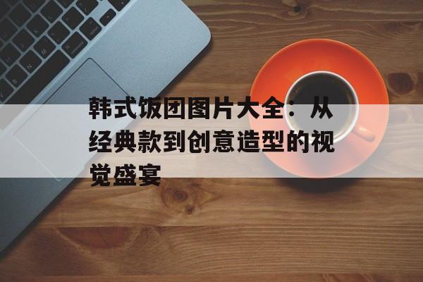 韩式饭团图片大全：从经典款到创意造型的视觉盛宴-第1张图片-