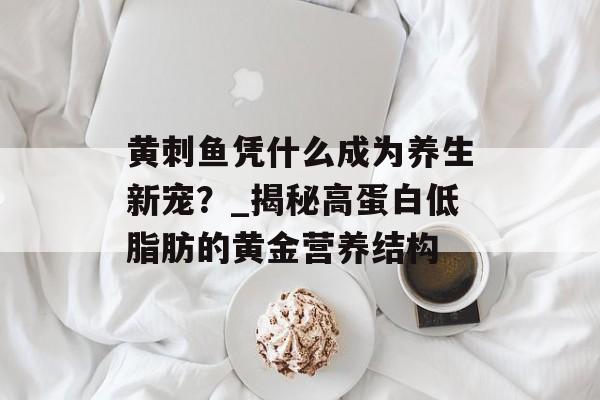 黄刺鱼凭什么成为养生新宠？_揭秘高蛋白低脂肪的黄金营养结构-第1张图片-