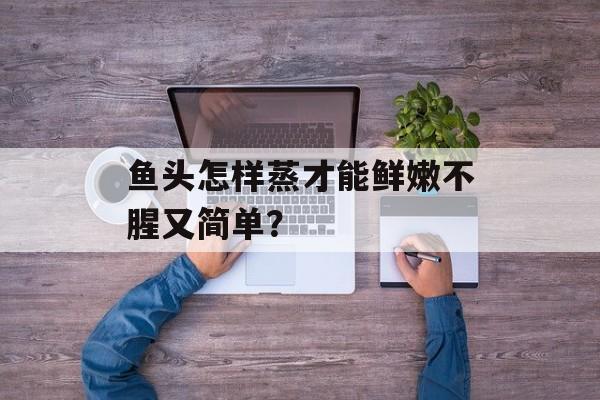 鱼头怎样蒸才能鲜嫩不腥又简单？-第1张图片-