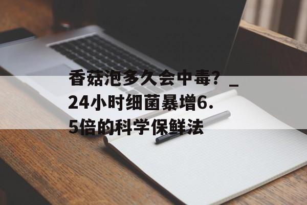香菇泡多久会中毒?_24小时细菌暴增6.5倍的科学保鲜法-第1张图片- 香菇泡多久会中毒?_24小时细菌暴增6.5倍的科学保鲜法-第1张图片-