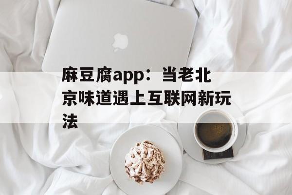 麻豆腐app：当老北京味道遇上互联网新玩法-第1张图片-