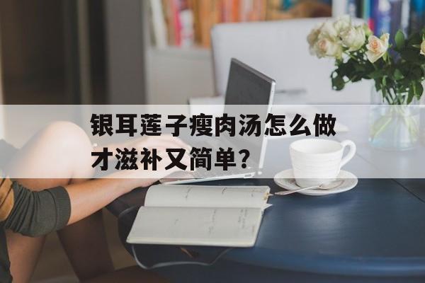 银耳莲子瘦肉汤怎么做才滋补又简单？-第1张图片-