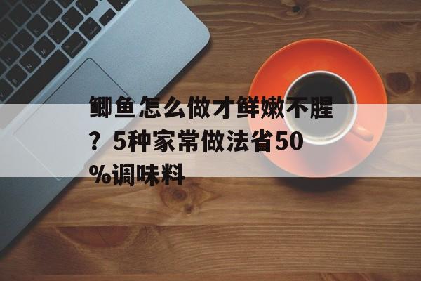 鲫鱼怎么做才鲜嫩不腥？5种家常做法省50%调味料-第1张图片-