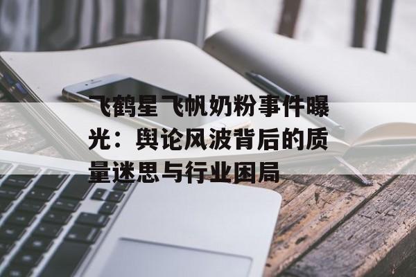 飞鹤星飞帆奶粉事件曝光：舆论风波背后的质量迷思与行业困局-第1张图片-