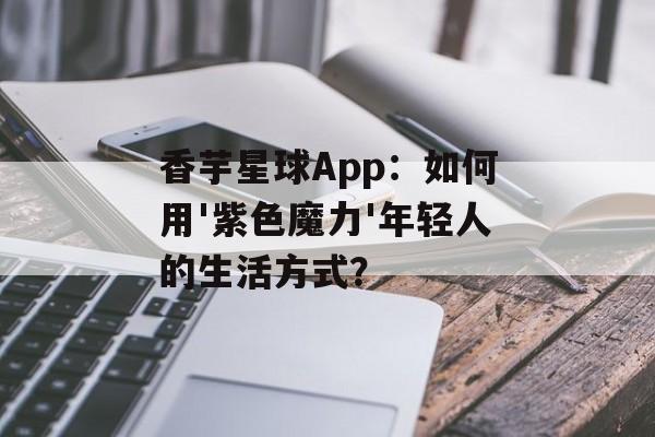 香芋星球App：如何用'紫色魔力'年轻人的生活方式？-第1张图片-