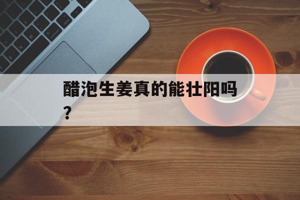醋泡生姜真的能壮阳吗？-第1张图片-