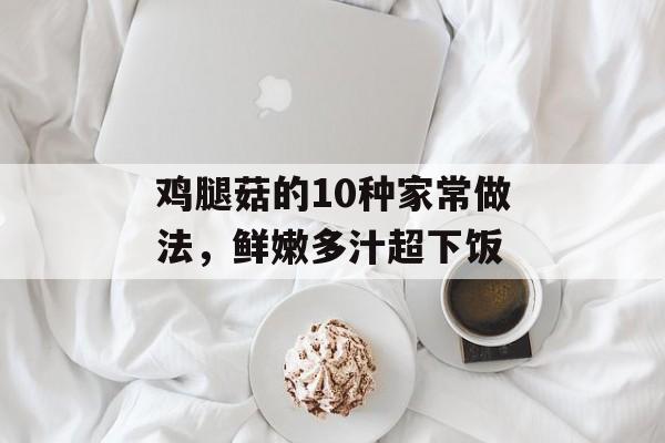 鸡腿菇的10种家常做法，鲜嫩多汁超下饭-第1张图片-