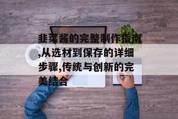 韭菜酱的完整制作指南,从选材到保存的详细步骤,传统与创新的完美结合-第1张图片-