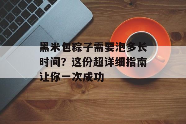 黑米包粽子需要泡多长时间？这份超详细指南让你一次成功-第1张图片-