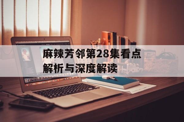 麻辣芳邻第28集看点解析与深度解读-第1张图片-