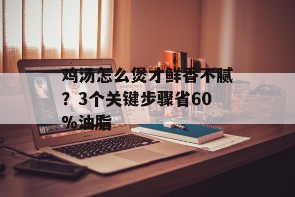 鸡汤怎么煲才鲜香不腻？3个关键步骤省60%油脂-第1张图片-